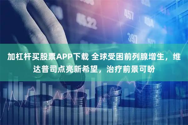 加杠杆买股票APP下载 全球受困前列腺增生，维达普司点亮新希望，治疗前景可盼